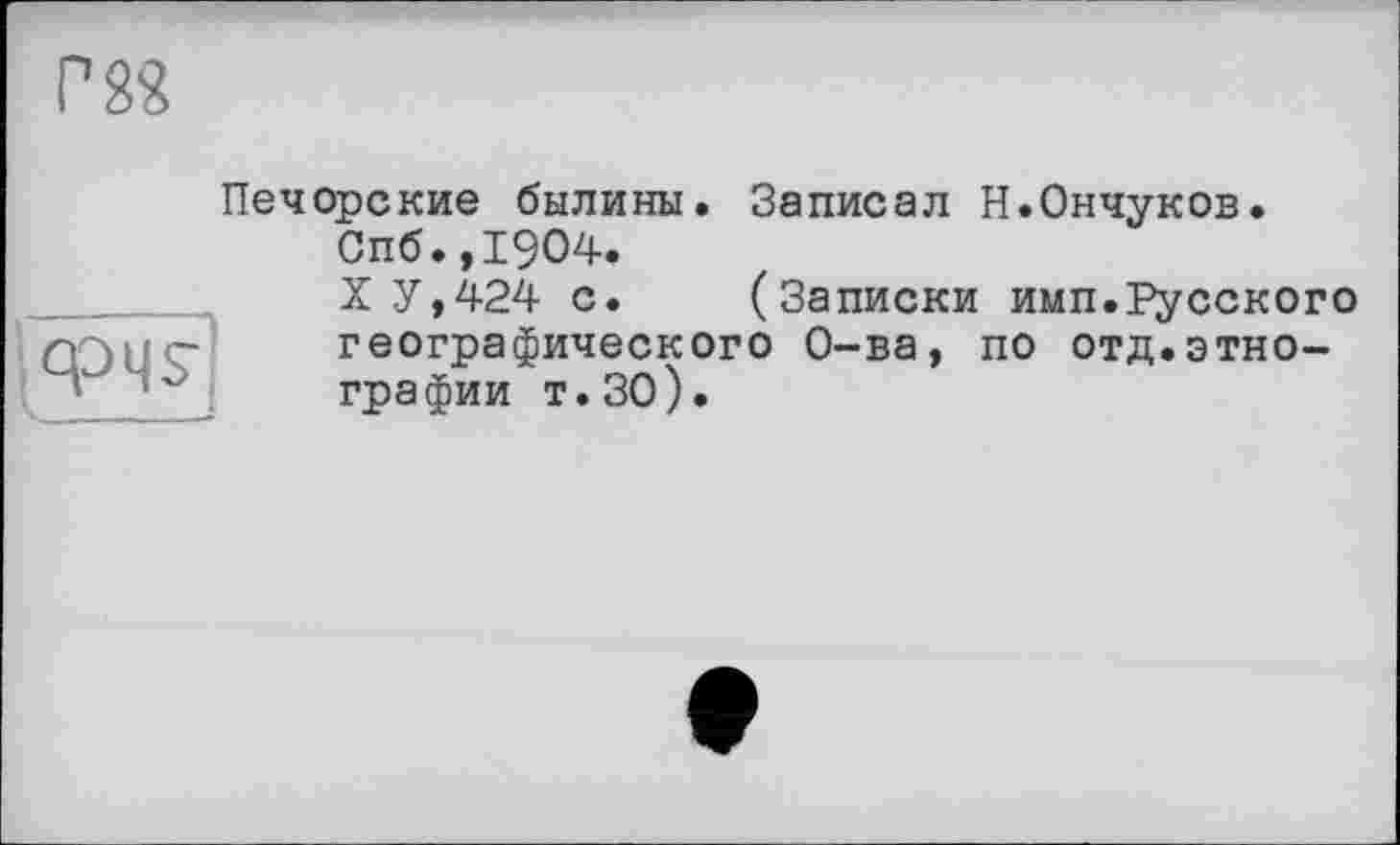 ﻿Г 8«
icpqs
Печорские былины. Записал Н.Ончуков.
Спб.,1904.
ХУ,424 с. (Записки имп.Русского географического О-ва, по отд.этнографии т.30).